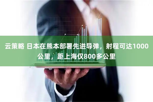 云策略 日本在熊本部署先进导弹，射程可达1000公里，距上海仅800多公里