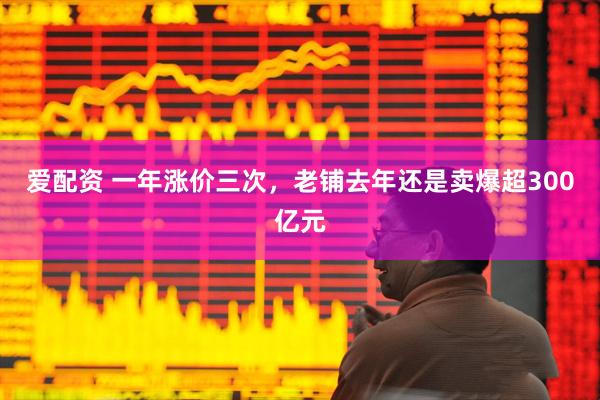 爱配资 一年涨价三次，老铺去年还是卖爆超300亿元