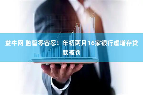 益牛网 监管零容忍！年初两月16家银行虚增存贷款被罚