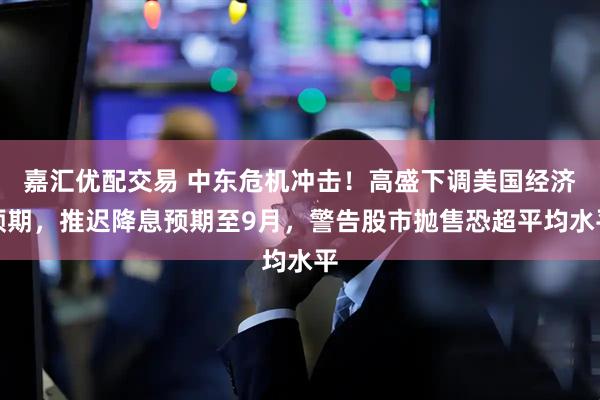 嘉汇优配交易 中东危机冲击！高盛下调美国经济预期，推迟降息预期至9月，警告股市抛售恐超平均水平