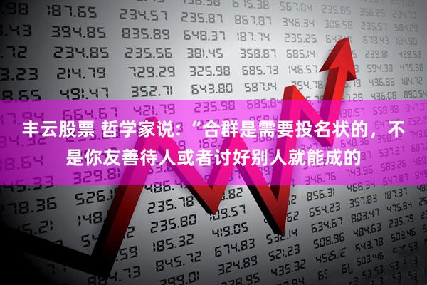 丰云股票 哲学家说: “合群是需要投名状的，不是你友善待人或者讨好别人就能成的