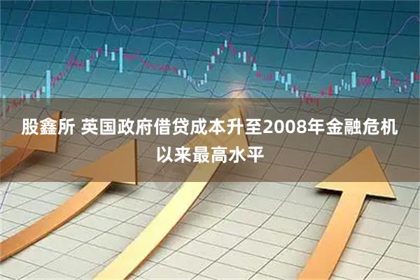股鑫所 英国政府借贷成本升至2008年金融危机以来最高水平