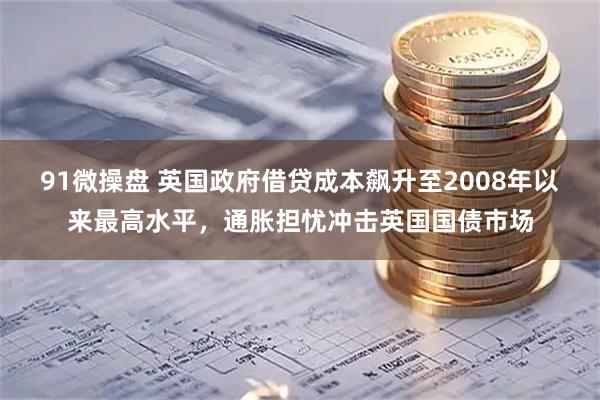 91微操盘 英国政府借贷成本飙升至2008年以来最高水平，通胀担忧冲击英国国债市场