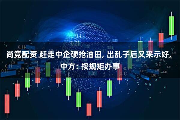 尚竞配资 赶走中企硬抢油田, 出乱子后又来示好, 中方: 按规矩办事