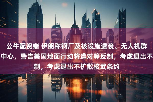 公牛配资端 伊朗称钢厂及核设施遭袭、无人机群袭以最大运输中心，警告美国地面行动将遭对等反制，考虑退出不扩散核武条约