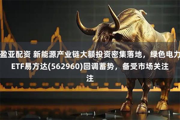 盈亚配资 新能源产业链大额投资密集落地，绿色电力ETF易方达(562960)回调蓄势，备受市场关注