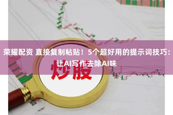 荣耀配资 直接复制粘贴！5个超好用的提示词技巧：让AI写作去除AI味
