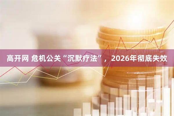 高开网 危机公关“沉默疗法”，2026年彻底失效
