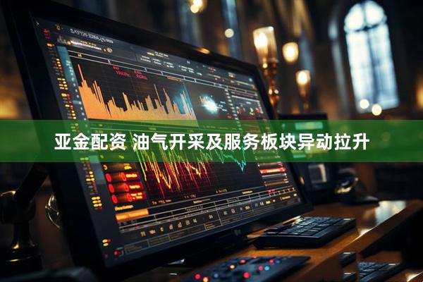 亚金配资 油气开采及服务板块异动拉升