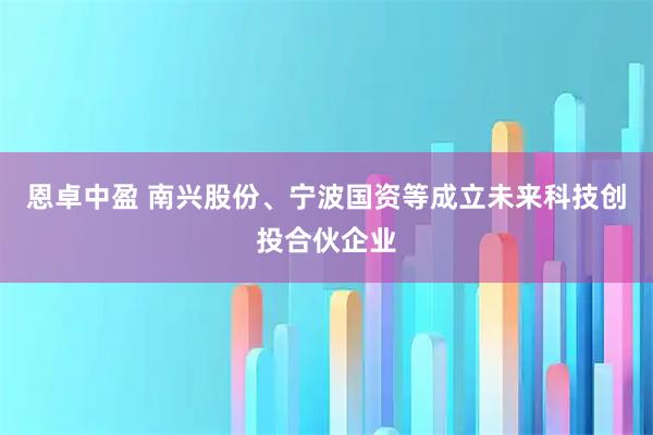 恩卓中盈 南兴股份、宁波国资等成立未来科技创投合伙企业