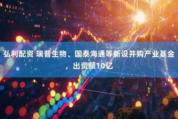 弘利配资 瑞普生物、国泰海通等新设并购产业基金，出资额10亿