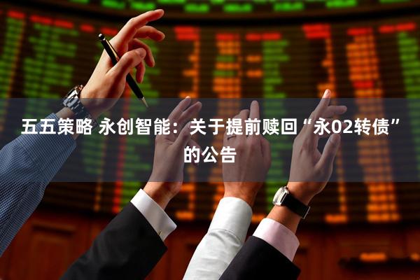 五五策略 永创智能：关于提前赎回“永02转债”的公告