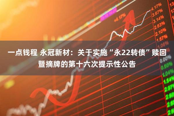 一点钱程 永冠新材：关于实施“永22转债”赎回暨摘牌的第十六次提示性公告