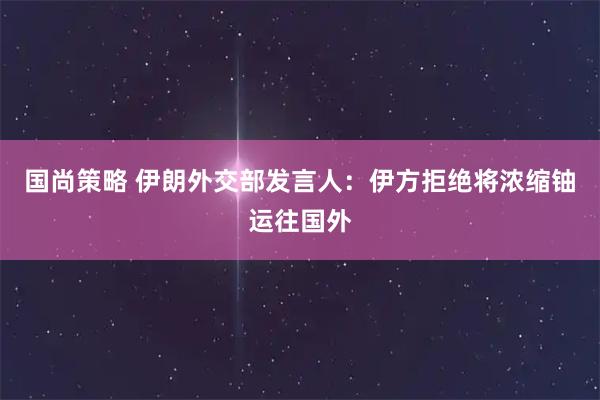 国尚策略 伊朗外交部发言人：伊方拒绝将浓缩铀运往国外