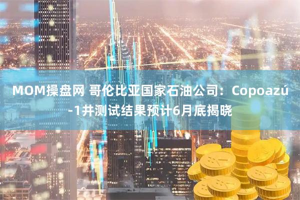 MOM操盘网 哥伦比亚国家石油公司：Copoazú-1井测试结果预计6月底揭晓
