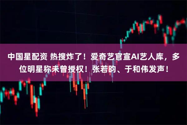 中国星配资 热搜炸了！爱奇艺官宣AI艺人库，多位明星称未曾授权！张若昀、于和伟发声！