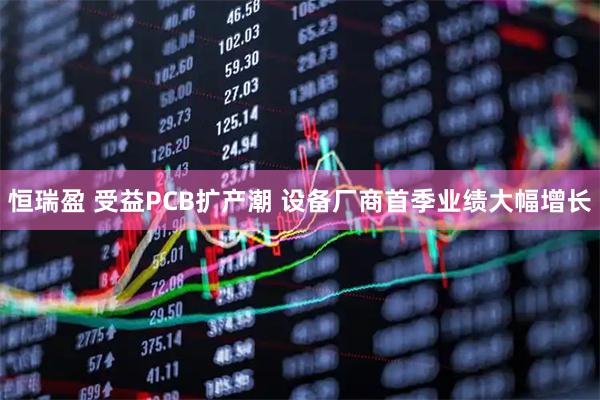 恒瑞盈 受益PCB扩产潮 设备厂商首季业绩大幅增长