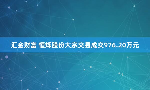 汇金财富 恒烁股份大宗交易成交976.20万元