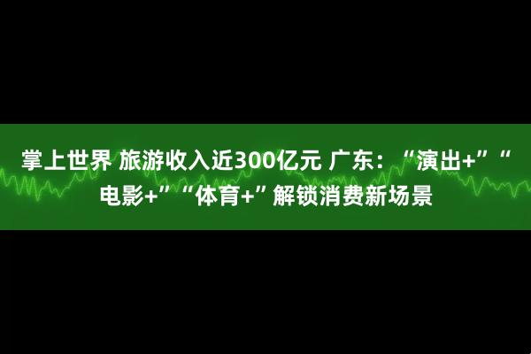 掌上世界 旅游收入近300亿元 广东：“演出+”“电影+”“体育+”解锁消费新场景