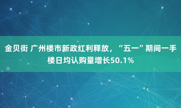 金贝街 广州楼市新政红利释放,“五一”期间一手楼日均认购量增长50.1%