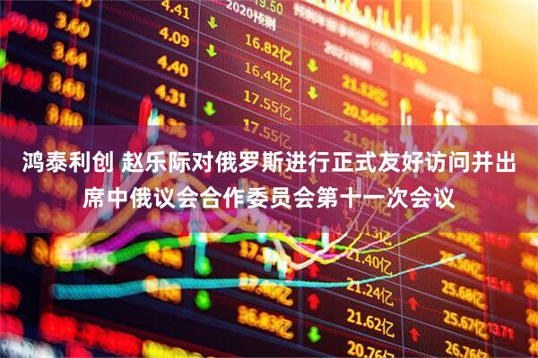 鸿泰利创 赵乐际对俄罗斯进行正式友好访问并出席中俄议会合作委员会第十一次会议
