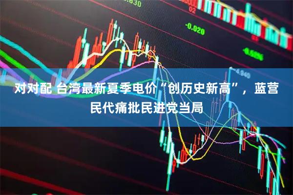 对对配 台湾最新夏季电价“创历史新高”，蓝营民代痛批民进党当局