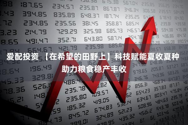 爱配投资 【在希望的田野上】科技赋能夏收夏种 助力粮食稳产丰收