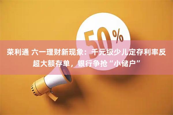 荣利通 六一理财新现象：千元级少儿定存利率反超大额存单，银行争抢“小储户”