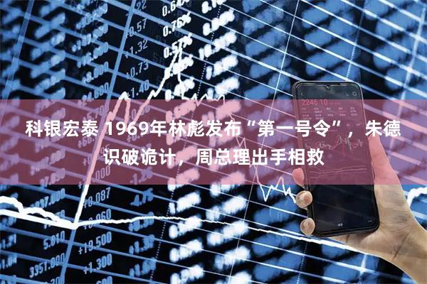 科银宏泰 1969年林彪发布“第一号令”,朱德识破诡计,周总理出手相救