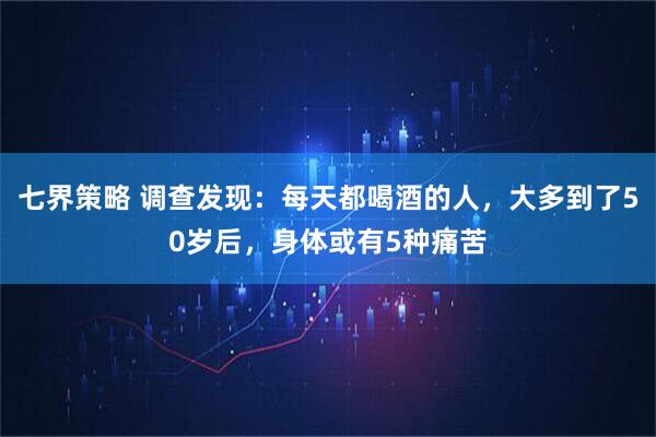 七界策略 调查发现：每天都喝酒的人，大多到了50岁后，身体或有5种痛苦