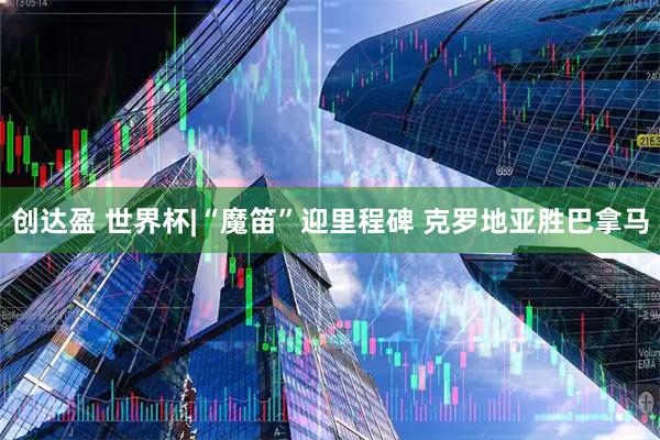 创达盈 世界杯|“魔笛”迎里程碑 克罗地亚胜巴拿马