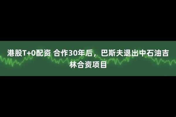 港股T+0配资 合作30年后，巴斯夫退出中石油吉林合资项目