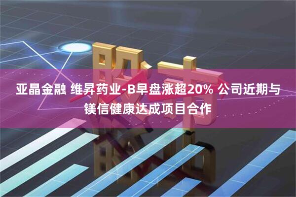 亚晶金融 维昇药业-B早盘涨超20% 公司近期与镁信健康达成项目合作