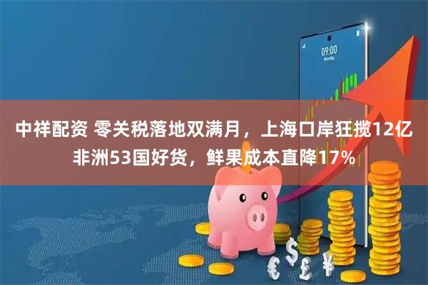 中祥配资 零关税落地双满月，上海口岸狂揽12亿非洲53国好货，鲜果成本直降17%