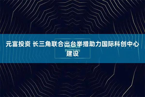 元富投资 长三角联合出台举措助力国际科创中心建设