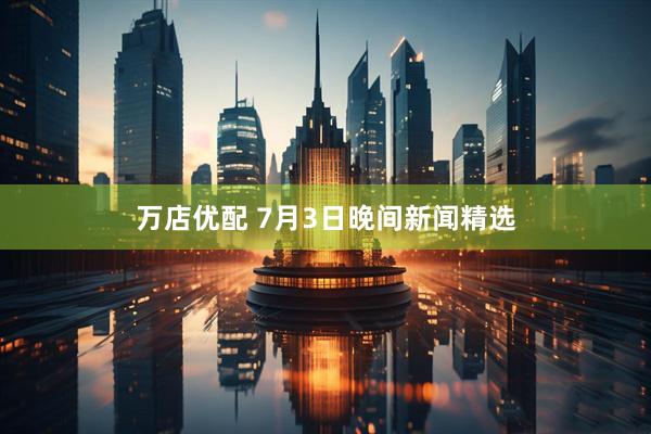 万店优配 7月3日晚间新闻精选