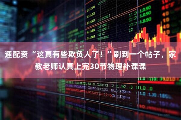 速配资 “这真有些欺负人了！”刷到一个帖子，家教老师认真上完30节物理补课课