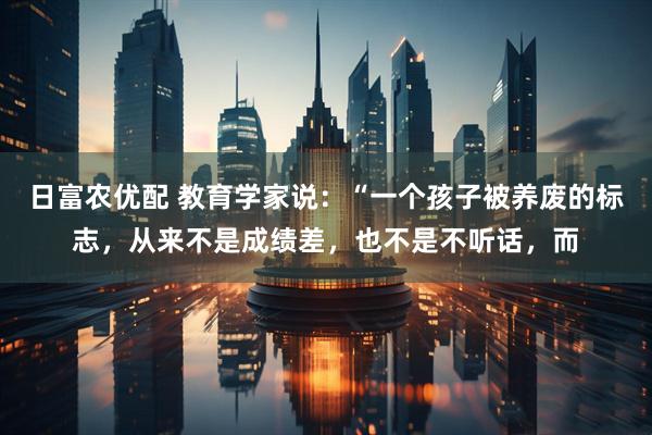 日富农优配 教育学家说：“一个孩子被养废的标志，从来不是成绩差，也不是不听话，而