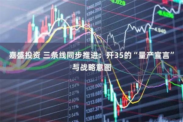 嘉盛投资 三条线同步推进：歼35的“量产宣言”与战略意图
