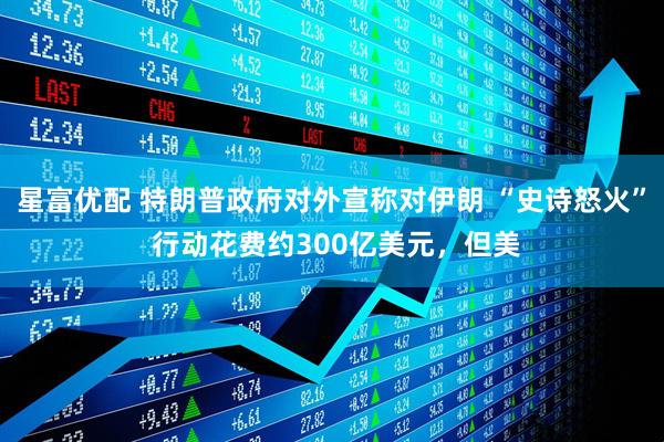 星富优配 特朗普政府对外宣称对伊朗 “史诗怒火” 行动花费约300亿美元，但美