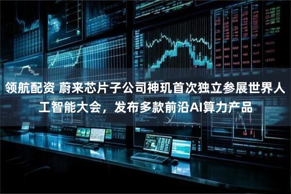领航配资 蔚来芯片子公司神玑首次独立参展世界人工智能大会，发布多款前沿AI算力产品