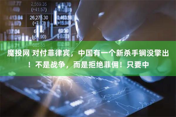 魔投网 对付菲律宾，中国有一个新杀手锏没擎出！不是战争，而是拒绝菲佣！只要中