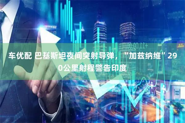 车优配 巴基斯坦夜间突射导弹，“加兹纳维”290公里射程警告印度