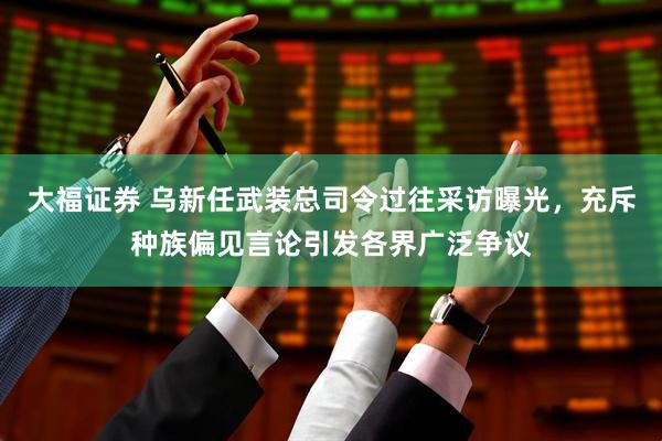 大福证券 乌新任武装总司令过往采访曝光，充斥种族偏见言论引发各界广泛争议