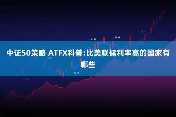 中证50策略 ATFX科普:比美联储利率高的国家有哪些