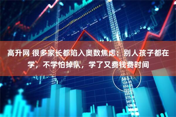 高升网 很多家长都陷入奥数焦虑：别人孩子都在学，不学怕掉队，学了又费钱费时间