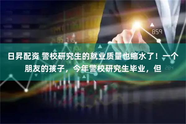 日昇配资 警校研究生的就业质量也缩水了！一个朋友的孩子，今年警校研究生毕业，但