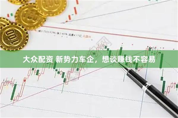 大众配资 新势力车企，想谈赚钱不容易