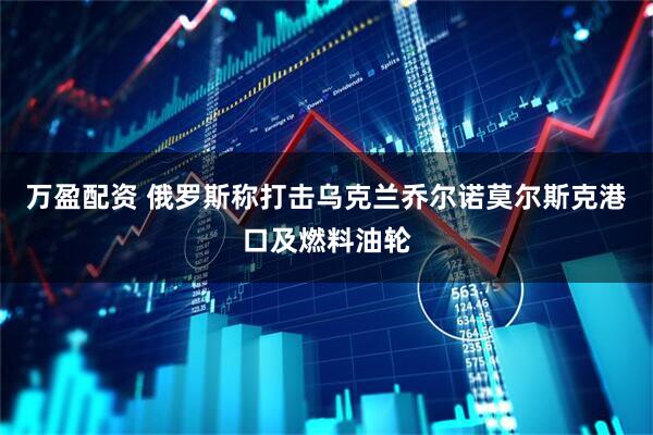 万盈配资 俄罗斯称打击乌克兰乔尔诺莫尔斯克港口及燃料油轮